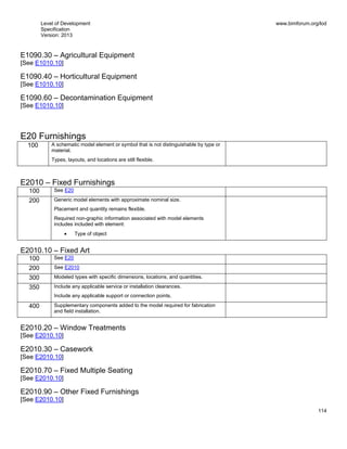Level of Development
Specification
Version: 2013
www.bimforum.org/lod
114
E1090.30 – Agricultural Equipment
[See E1010.10]
E1090.40 – Horticultural Equipment
[See E1010.10]
E1090.60 – Decontamination Equipment
[See E1010.10]
E20 Furnishings
100 A schematic model element or symbol that is not distinguishable by type or
material.
Types, layouts, and locations are still flexible.
E2010 – Fixed Furnishings
100 See E20
200 Generic model elements with approximate nominal size.
Placement and quantity remains flexible.
Required non-graphic information associated with model elements
includes included with element:
Type of object
E2010.10 – Fixed Art
100 See E20
200 See E2010
300 Modeled types with specific dimensions, locations, and quantities.
350 Include any applicable service or installation clearances.
Include any applicable support or connection points.
400 Supplementary components added to the model required for fabrication
and field installation.
E2010.20 – Window Treatments
[See E2010.10]
E2010.30 – Casework
[See E2010.10]
E2010.70 – Fixed Multiple Seating
[See E2010.10]
E2010.90 – Other Fixed Furnishings
[See E2010.10]
 
