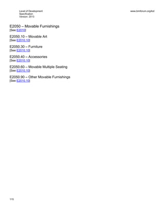 Level of Development
Specification
Version: 2013
www.bimforum.org/lod
115
E2050 – Movable Furnishings
[See E2010]
E2050.10 – Movable Art
[See E2010.10]
E2050.30 – Furniture
[See E2010.10]
E2050.40 – Accessories
[See E2010.10]
E2050.60 – Movable Multiple Seating
[See E2010.10]
E2050.90 – Other Movable Furnishings
[See E2010.10]
 