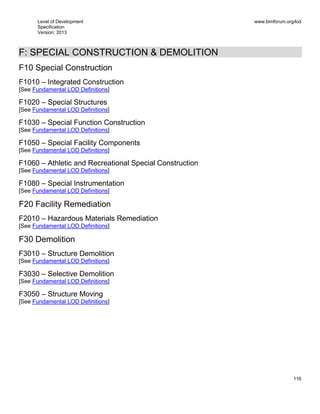 Level of Development
Specification
Version: 2013
www.bimforum.org/lod
116
F: SPECIAL CONSTRUCTION & DEMOLITION
F10 Special Construction
F1010 – Integrated Construction
[See Fundamental LOD Definitions]
F1020 – Special Structures
[See Fundamental LOD Definitions]
F1030 – Special Function Construction
[See Fundamental LOD Definitions]
F1050 – Special Facility Components
[See Fundamental LOD Definitions]
F1060 – Athletic and Recreational Special Construction
[See Fundamental LOD Definitions]
F1080 – Special Instrumentation
[See Fundamental LOD Definitions]
F20 Facility Remediation
F2010 – Hazardous Materials Remediation
[See Fundamental LOD Definitions]
F30 Demolition
F3010 – Structure Demolition
[See Fundamental LOD Definitions]
F3030 – Selective Demolition
[See Fundamental LOD Definitions]
F3050 – Structure Moving
[See Fundamental LOD Definitions]
 