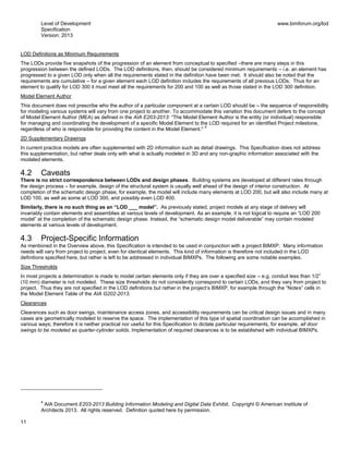 Level of Development
Specification
Version: 2013
www.bimforum.org/lod
11
LOD Definitions as Minimum Requirements
The LODs provide five snapshots of the progression of an element from conceptual to specified –there are many steps in this
progression between the defined LODs. The LOD definitions, then, should be considered minimum requirements – i.e. an element has
progressed to a given LOD only when all the requirements stated in the definition have been met. It should also be noted that the
requirements are cumulative – for a given element each LOD definition includes the requirements of all previous LODs. Thus for an
element to qualify for LOD 300 it must meet all the requirements for 200 and 100 as well as those stated in the LOD 300 definition.
Model Element Author
This document does not prescribe who the author of a particular component at a certain LOD should be – the sequence of responsibility
for modeling various systems will vary from one project to another. To accommodate this variation this document defers to the concept
of Model Element Author (MEA) as defined in the AIA E203-2013: “The Model Element Author is the entity (or individual) responsible
for managing and coordinating the development of a specific Model Element to the LOD required for an identified Project milestone,
regardless of who is responsible for providing the content in the Model Element."
4
2D Supplementary Drawings
In current practice models are often supplemented with 2D information such as detail drawings. This Specification does not address
this supplementation, but rather deals only with what is actually modeled in 3D and any non-graphic information associated with the
modeled elements.
4.2 Caveats
There is no strict correspondence between LODs and design phases. Building systems are developed at different rates through
the design process – for example, design of the structural system is usually well ahead of the design of interior construction. At
completion of the schematic design phase, for example, the model will include many elements at LOD 200, but will also include many at
LOD 100, as well as some at LOD 300, and possibly even LOD 400.
Similarly, there is no such thing as an “LOD ___ model”. As previously stated, project models at any stage of delivery will
invariably contain elements and assemblies at various levels of development. As an example, it is not logical to require an “LOD 200
model” at the completion of the schematic design phase. Instead, the “schematic design model deliverable” may contain modeled
elements at various levels of development.
4.3 Project-Specific Information
As mentioned in the Overview above, this Specification is intended to be used in conjunction with a project BIMXP. Many information
needs will vary from project to project, even for identical elements. This kind of information is therefore not included in the LOD
definitions specified here, but rather is left to be addressed in individual BIMXPs. The following are some notable examples.
Size Thresholds
In most projects a determination is made to model certain elements only if they are over a specified size – e.g. conduit less than 1/2”
(10 mm) diameter is not modeled. These size thresholds do not consistently correspond to certain LODs, and they vary from project to
project. Thus they are not specified in the LOD definitions but rather in the project’s BIMXP, for example through the “Notes” cells in
the Model Element Table of the AIA G202-2013.
Clearances
Clearances such as door swings, maintenance access zones, and accessibility requirements can be critical design issues and in many
cases are geometrically modeled to reserve the space. The implementation of this type of spatial coordination can be accomplished in
various ways; therefore it is neither practical nor useful for this Specification to dictate particular requirements, for example, all door
swings to be modeled as quarter-cylinder solids. Implementation of required clearances is to be established with individual BIMXPs.
4
AIA Document E203-2013 Building Information Modeling and Digital Data Exhibit. Copyright © American Institute of
Architects 2013. All rights reserved. Definition quoted here by permission.
 