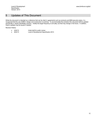 Level of Development
Specification
Version: 2013
www.bimforum.org/lod
12
5 Updates of This Document
While this document is intended as a reference that can be cited in agreements such as contracts and BIM execution plans, it is
recognized that the use of BIM in design and construction is evolving. To accommodate this evolution this document will be updated
periodically in clearly identifiable versions. Initially the target frequency is annually, but that may change in the future. In addition,
interim updates may be issued if needed.
Revision History
4/24/13 Initial draft for public review
8/22/13 Level of Development Specification 2013
 