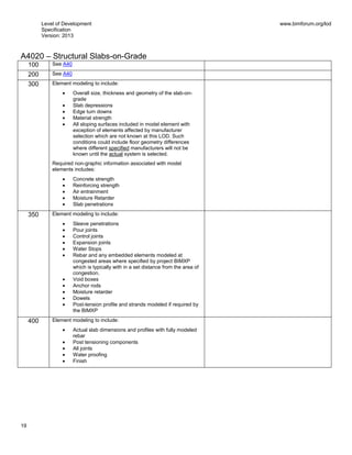 Level of Development
Specification
Version: 2013
www.bimforum.org/lod
19
A4020 – Structural Slabs-on-Grade
100 See A40
200 See A40
300 Element modeling to include:
Overall size, thickness and geometry of the slab-on-
grade
Slab depressions
Edge turn downs
Material strength
All sloping surfaces included in model element with
exception of elements affected by manufacturer
selection which are not known at this LOD. Such
conditions could include floor geometry differences
where different specified manufacturers will not be
known until the actual system is selected.
Required non-graphic information associated with model
elements includes:
Concrete strength
Reinforcing strength
Air entrainment
Moisture Retarder
Slab penetrations
350 Element modeling to include:
Sleeve penetrations
Pour joints
Control joints
Expansion joints
Water Stops
Rebar and any embedded elements modeled at
congested areas where specified by project BIMXP
which is typically with in a set distance from the area of
congestion.
Void boxes
Anchor rods
Moisture retarder
Dowels
Post-tension profile and strands modeled if required by
the BIMXP
400 Element modeling to include:
Actual slab dimensions and profiles with fully modeled
rebar
Post tensioning components
All joints
Water proofing
Finish
 
