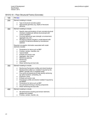 Level of Development
Specification
Version: 2013
www.bimforum.org/lod
21
B1010.10 – Floor Structural Frame (Concrete)
100 See B10
200 Element modeling to include:
Type of structural concrete system
Approximate geometry (e.g. depth) of structural
elements
300 Element modeling to include:
Specific sizes and locations of main concrete structural
members modeled per defined structural grid with
correct orientation
Concrete defined per spec (strength, air entrainment,
aggregate size, etc.)
All sloping surfaces included in model element with
exception of elements affected by manufacturer
selection
Required non-graphic information associated with model
elements includes:
Penetrations for items such as MEP
Finishes, camber, chamfers, etc.
Typical details
Embeds and anchor rods
Aggregate, clear clover
Reinforcing spacing
Reinforcing
Live loads
Shear reinforcing and stud rails
350 Element modeling to include:
Reinforcing Post-tension profiles and strand locations
Reinforcement called out, modeled if required by the
BIMXP, typically only in congested areas
Pour joints and sequences to help identify reinforcing
lap splice locations, scheduling, etc.
Expansion Joints
Embeds and anchor rods
Post-tension profile and strands modeled if required by
the BIMXP
Penetrations for items such as MEP
Any permanent forming or shoring components
Shear reinforcing and stud rails
400 Element modeling to include:
All reinforcement including post tension elements
detailed and modeled
Finishes, camber, chamfer, etc.
 