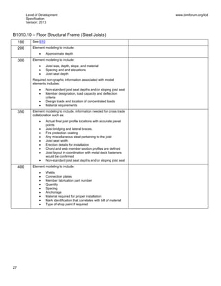 Level of Development
Specification
Version: 2013
www.bimforum.org/lod
27
B1010.10 – Floor Structural Frame (Steel Joists)
100 See B10
200 Element modeling to include:
Approximate depth
300 Element modeling to include:
Joist size, depth, slope, and material
Spacing and end elevations
Joist seat depth
Required non-graphic information associated with model
elements includes:
Non-standard joist seat depths and/or sloping joist seat
Member designation, load capacity and deflection
criteria
Design loads and location of concentrated loads
Material requirements
350 Element modeling to include, information needed for cross trade
collaboration such as:
Actual final joist profile locations with accurate panel
points
Joist bridging and lateral braces.
Fire protection coating
Any miscellaneous steel pertaining to the joist
Joist seat width
Erection details for installation
Chord and web member section profiles are defined
Joist layout in coordination with metal deck fasteners
would be confirmed
Non-standard joist seat depths andor sloping joist seat
400 Element modeling to include:
Welds
Connection plates
Member fabrication part number
Quantity
Spacing
Anchorage
Material required for proper installation
Mark identification that correlates with bill of material
Type of shop paint if required
 