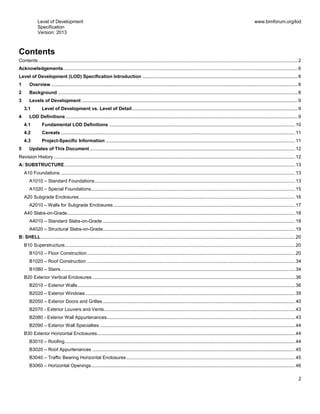 Level of Development
Specification
Version: 2013
www.bimforum.org/lod
2
Contents
Contents.....................................................................................................................................................................................................2
Acknowledgements..................................................................................................................................................................................6
Level of Development (LOD) Specification Introduction ......................................................................................................................8
1 Overview ...........................................................................................................................................................................................8
2 Background ......................................................................................................................................................................................8
3 Levels of Development ....................................................................................................................................................................9
3.1 Level of Development vs. Level of Detail..............................................................................................................................9
4 LOD Definitions ................................................................................................................................................................................9
4.1 Fundamental LOD Definitions .............................................................................................................................................10
4.2 Caveats ..................................................................................................................................................................................11
4.3 Project-Specific Information ................................................................................................................................................11
5 Updates of This Document............................................................................................................................................................12
Revision History .......................................................................................................................................................................................12
A: SUBSTRUCTURE...............................................................................................................................................................................13
A10 Foundations ..................................................................................................................................................................................13
A1010 – Standard Foundations........................................................................................................................................................13
A1020 – Special Foundations...........................................................................................................................................................15
A20 Subgrade Enclosures....................................................................................................................................................................16
A2010 – Walls for Subgrade Enclosures..........................................................................................................................................17
A40 Slabs-on-Grade.............................................................................................................................................................................18
A4010 – Standard Slabs-on-Grade ..................................................................................................................................................18
A4020 – Structural Slabs-on-Grade..................................................................................................................................................19
B: SHELL.................................................................................................................................................................................................20
B10 Superstructure...............................................................................................................................................................................20
B1010 – Floor Construction..............................................................................................................................................................20
B1020 – Roof Construction ..............................................................................................................................................................34
B1080 – Stairs..................................................................................................................................................................................34
B20 Exterior Vertical Enclosures ..........................................................................................................................................................36
B2010 – Exterior Walls.....................................................................................................................................................................36
B2020 – Exterior Windows ...............................................................................................................................................................39
B2050 – Exterior Doors and Grilles ..................................................................................................................................................40
B2070 - Exterior Louvers and Vents.................................................................................................................................................43
B2080 - Exterior Wall Appurtenances...............................................................................................................................................43
B2090 – Exterior Wall Specialties ....................................................................................................................................................44
B30 Exterior Horizontal Enclosures......................................................................................................................................................44
B3010 – Roofing...............................................................................................................................................................................44
B3020 – Roof Appurtenances ..........................................................................................................................................................45
B3040 – Traffic Bearing Horizontal Enclosures................................................................................................................................45
B3060 – Horizontal Openings...........................................................................................................................................................46
 