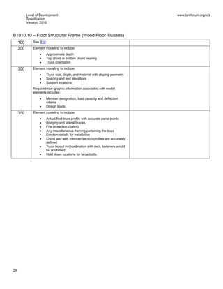Level of Development
Specification
Version: 2013
www.bimforum.org/lod
29
B1010.10 – Floor Structural Frame (Wood Floor Trusses)
100 See B10
200 Element modeling to include:
Approximate depth
Top chord or bottom chord bearing
Truss orientation
300 Element modeling to include:
Truss size, depth, and material with sloping geometry
Spacing and end elevations
Support locations
Required non-graphic information associated with model
elements includes:
Member designation, load capacity and deflection
criteria
Design loads
350 Element modeling to include:
Actual final truss profile with accurate panel points
Bridging and lateral braces
Fire protection coating
Any miscellaneous framing pertaining the truss
Erection details for installation
Chord and web member section profiles are accurately
defined
Truss layout in coordination with deck fasteners would
be confirmed
Hold down locations for large bolts.
 