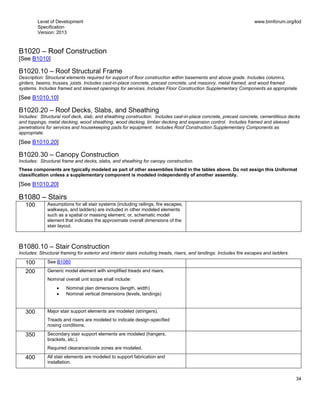 Level of Development
Specification
Version: 2013
www.bimforum.org/lod
34
B1020 – Roof Construction
[See B1010]
B1020.10 – Roof Structural Frame
Description: Structural elements required for support of floor construction within basements and above grade. Includes columns,
girders, beams, trusses, joists. Includes cast-in-place concrete, precast concrete, unit masonry, metal framed, and wood framed
systems. Includes framed and sleeved openings for services. Includes Floor Construction Supplementary Components as appropriate.
[See B1010.10]
B1020.20 – Roof Decks, Slabs, and Sheathing
Includes: Structural roof deck, slab, and sheathing construction. Includes cast-in-place concrete, precast concrete, cementitious decks
and toppings, metal decking, wood sheathing, wood decking, timber decking and expansion control. Includes framed and sleeved
penetrations for services and housekeeping pads for equipment. Includes Roof Construction Supplementary Components as
appropriate.
[See B1010.20]
B1020.30 – Canopy Construction
Includes: Structural frame and decks, slabs, and sheathing for canopy construction.
These components are typically modeled as part of other assemblies listed in the tables above. Do not assign this Uniformat
classification unless a supplementary component is modeled independently of another assembly.
[See B1010.20]
B1080 – Stairs
100 Assumptions for all stair systems (including railings, fire escapes,
walkways, and ladders) are included in other modeled elements
such as a spatial or massing element; or, schematic model
element that indicates the approximate overall dimensions of the
stair layout.
B1080.10 – Stair Construction
Includes: Structural framing for exterior and interior stairs including treads, risers, and landings. Includes fire escapes and ladders.
100 See B1080
200 Generic model element with simplified treads and risers.
Nominal overall unit scope shall include:
Nominal plan dimensions (length, width)
Nominal vertical dimensions (levels, landings)
300 Major stair support elements are modeled (stringers).
Treads and risers are modeled to indicate design-specified
nosing conditions.
350 Secondary stair support elements are modeled (hangers,
brackets, etc.).
Required clearance/code zones are modeled.
400 All stair elements are modeled to support fabrication and
installation.
 
