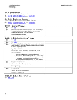 Level of Development
Specification
Version: 2013
www.bimforum.org/lod
39
B2010.50 – Parapets
Exterior wall construction above plane of roof.
[See B2010, B2010.10, B2010.20, and B2010.30]
B2010.60 – Equipment Screens
Exterior wall construction to screen equipment from public view.
[See B2010, B2010.10, B2010.20, and B2010.30]
B2020 – Exterior Windows
100 See B20
200 Windows approximate in terms of location, size, count and type.
Units are modeled as a simple, monolithic component; or
represented with simple frame and glazing.
Nominal unit size is provided.
B2020.10 – Exterior Operating Windows
100 See B20
200 See B2020
300 Units are modeled based on specified location and nominal size.
Outer geometry of window frame elements and glazing modeled
to within 1/8” [3 mm] precision.
Operation is indicated.
Required non-graphic information associated with model
elements includes:
Aesthetic characteristics (finishes, glass types)
Performance characteristics (i.e. U-value, wind loading,
blast resistance, structural, air, thermal, water, sound)
Functionality of the window (fixed, casement,
double/single hung, awning/project out, pivot, sliding)
350 Rough opening dimensions
Attachment method of window to structure
Embed geometry
400 Frame profiles
Glazing sub-components (gaskets)
Attachment components
B2020.20 – Exterior Fixed Windows
[See B2020.10]
 
