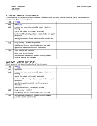 Level of Development
Specification
Version: 2013
www.bimforum.org/lod
41
B2050.10 – Exterior Entrance Doors
Exterior personnel door assemblies at main entrances. Includes automatic, revolving, balanced, and other special operating entrance
doors, and sliding storefront wall systems.
100 See B20
200 See B2050
300 Entrance door assemblies modeled by type to include the
following:
Specific door panels and frames (if applicable).
Hardware set functionality and types are specified in non-graphic
information.
Operation is specified .Spatial requirements for operation are
modeled.
350 Rough opening is modeled (if applicable).
Major framing elements are modeled at jambs and head.
Operation or mechanism enclosures are modeled.
400 Actual frame/mullion extrusions.
Actual panel size dimensions.
All connections and interfaces modeled including brackets,
supports, sealants, and thresholds.
B2050.20 – Exterior Utility Doors
Exterior personnel door assemblies other than at main entrances.
100 See B20
200 See B2050
300 Entrance door assemblies modeled by type to include the
following:
Specific door panels and frames (if applicable).
Hardware set functionality and types are specified in non-graphic
information.
Operation is specified graphicly and with non-graphic
information.
Spatial requirements for operation are provided.
350 Rough opening is modeled
Major framing elements are modeled at jambs and head
400 All connections and interfaces modeled including brackets,
supports, sealants, and thresholds.
 