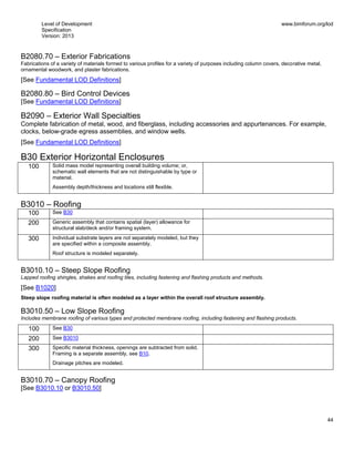 Level of Development
Specification
Version: 2013
www.bimforum.org/lod
44
B2080.70 – Exterior Fabrications
Fabrications of a variety of materials formed to various profiles for a variety of purposes including column covers, decorative metal,
ornamental woodwork, and plaster fabrications.
[See Fundamental LOD Definitions]
B2080.80 – Bird Control Devices
[See Fundamental LOD Definitions]
B2090 – Exterior Wall Specialties
Complete fabrication of metal, wood, and fiberglass, including accessories and appurtenances. For example,
clocks, below-grade egress assemblies, and window wells.
[See Fundamental LOD Definitions]
B30 Exterior Horizontal Enclosures
100 Solid mass model representing overall building volume; or,
schematic wall elements that are not distinguishable by type or
material.
Assembly depth/thickness and locations still flexible.
B3010 – Roofing
100 See B30
200 Generic assembly that contains spatial (layer) allowance for
structural slab/deck and/or framing system.
300 Individual substrate layers are not separately modeled, but they
are specified within a composite assembly.
Roof structure is modeled separately.
B3010.10 – Steep Slope Roofing
Lapped roofing shingles, shakes and roofing tiles, including fastening and flashing products and methods.
[See B1020]
Steep slope roofing material is often modeled as a layer within the overall roof structure assembly.
B3010.50 – Low Slope Roofing
Includes membrane roofing of various types and protected membrane roofing, including fastening and flashing products.
100 See B30
200 See B3010
300 Specific material thickness, openings are subtracted from solid.
Framing is a separate assembly, see B10.
Drainage pitches are modeled.
B3010.70 – Canopy Roofing
[See B3010.10 or B3010.50]
 