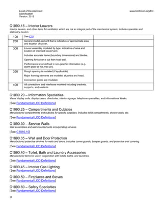 Level of Development
Specification
Version: 2013
www.bimforum.org/lod
57
C1090.15 – Interior Louvers
Interior louvers, and other items for ventilation which are not an integral part of the mechanical system. Includes operable and
stationary louvers.
100 See C10
200 Generic model element that is indicative of approximate area
and location of louver.
300 Louver assembly modeled by type, indicative of area and
location of intended louver/vent.
Includes accurate frame (boundary dimensions) and blades.
Opening for louver is cut from host wall.
Performance level defined in non-graphic information (e.g.
storm proof or not, free air).
350 Rough opening is modeled (if applicable)
Major framing elements are modeled at jambs and head.
Connection points are modeled.
400 All connections and interfaces modeled including brackets,
supports, and sealants.
C1090.20 – Information Specialties
Visual display units, display cases, directories, interior signage, telephone specialties, and informational kiosks.
[See Fundamental LOD Definitions]
C1090.25 – Compartments and Cubicles
Manufactured compartments and cubicles for specific purposes. Includes toilet compartments, shower stalls, etc.
[See Fundamental LOD Definitions]
C1090.30 – Service Walls
Wall assemblies and wall-mounted units incorporating services.
[See C1010.10]
C1090.35 – Wall and Door Protection
Manufactured protective devices for walls and doors. Includes corner guards, bumper guards, and protective wall covering.
[See Fundamental LOD Definitions]
C1090.40 – Toilet, Bath and Laundry Accessories
Manufactured items for use in conjunction with toilets, baths, and laundries.
[See Fundamental LOD Definitions]
C1090.45 – Interior Gas Lighting
[See Fundamental LOD Definitions]
C1090.50 – Fireplaces and Stoves
[See Fundamental LOD Definitions]
C1090.60 – Safety Specialties
[See Fundamental LOD Definitions]
 