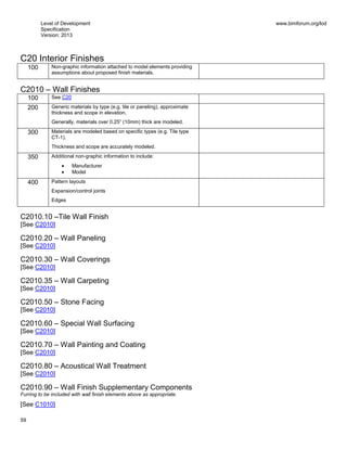 Level of Development
Specification
Version: 2013
www.bimforum.org/lod
59
C20 Interior Finishes
100 Non-graphic information attached to model elements providing
assumptions about proposed finish materials.
C2010 – Wall Finishes
100 See C20
200 Generic materials by type (e.g. tile or paneling), approximate
thickness and scope in elevation.
Generally, materials over 0.25” (10mm) thick are modeled.
300 Materials are modeled based on specific types (e.g. Tile type
CT-1).
Thickness and scope are accurately modeled.
350 Additional non-graphic information to include:
Manufacturer
Model
400 Pattern layouts
Expansion/control joints
Edges
C2010.10 –Tile Wall Finish
[See C2010]
C2010.20 – Wall Paneling
[See C2010]
C2010.30 – Wall Coverings
[See C2010]
C2010.35 – Wall Carpeting
[See C2010]
C2010.50 – Stone Facing
[See C2010]
C2010.60 – Special Wall Surfacing
[See C2010]
C2010.70 – Wall Painting and Coating
[See C2010]
C2010.80 – Acoustical Wall Treatment
[See C2010]
C2010.90 – Wall Finish Supplementary Components
Furring to be included with wall finish elements above as appropriate.
[See C1010]
 
