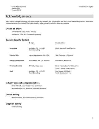 Level of Development
Specification
Version: 2013
www.bimforum.org/lod
6
Acknowledgements
Many thanks to all the individuals and organizations who reviewed and contributed to this work, and to the following industry association
representatives and co-chairs of the major discipline subgroups who made this document possible:
Overall co-chairs
Jan Reinhardt, Adept Project Delivery
Jim Bedrick, FAIA, AEC Process Engineering
Domain-Specific Content
Design Construction
Structures Will Ikerd, PE, LEED AP
Ikerd Consulting
David Merrifield, Steel Fab, Inc.
Exterior Skin James Vandezande, AIA, HOK Walt Cichonski, L F Driscoll
Interior Construction Ron Dellaria, RA, CSI, Astorino Brian Filkins, Mortenson
Building Services Murat Karakas, Arup David Francis, Southland Industries
Aaron Lawson, Gould Electric
Civil Will Ikerd, PE, LEED AP
Ikerd Consulting
Dan Russell, LEED AP,
Sundt Construction, Inc.
Industry association representatives
Dmitri Alferieff, Associated General Contractors
Michael Bomba, Esq., American Institute of Architects
Overall editing
Marisa Gerdano, Associated General Contractors
Graphics Editing
Ikerd Consulting
 