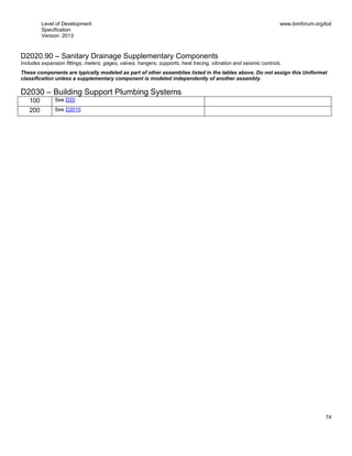 Level of Development
Specification
Version: 2013
www.bimforum.org/lod
74
D2020.90 – Sanitary Drainage Supplementary Components
Includes expansion fittings, meters, gages, valves, hangers, supports, heat tracing, vibration and seismic controls.
These components are typically modeled as part of other assemblies listed in the tables above. Do not assign this Uniformat
classification unless a supplementary component is modeled independently of another assembly.
D2030 – Building Support Plumbing Systems
100 See D20
200 See D2010
 