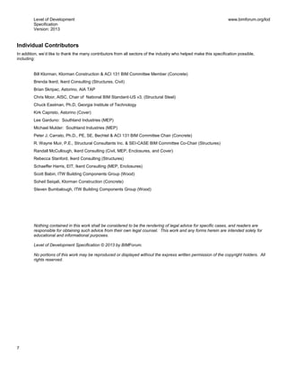 Level of Development
Specification
Version: 2013
www.bimforum.org/lod
7
Individual Contributors
In addition, we’d like to thank the many contributors from all sectors of the industry who helped make this specification possible,
including:
Bill Klorman, Klorman Construction & ACI 131 BIM Committee Member (Concrete)
Brenda Ikerd, Ikerd Consulting (Structures, Civil)
Brian Skripac, Astorino, AIA TAP
Chris Moor, AISC, Chair of National BIM Standard-US v3, (Structural Steel)
Chuck Eastman, Ph.D, Georgia Institute of Technology
Kirk Capristo, Astorino (Cover)
Lee Garduno: Southland Industries (MEP)
Michael Mulder: Southland Industries (MEP)
Peter J. Carrato, Ph.D., PE, SE, Bechtel & ACI 131 BIM Committee Chair (Concrete)
R. Wayne Muir, P.E., Structural Consultants Inc. & SEI-CASE BIM Committee Co-Chair (Structures)
Randall McCullough, Ikerd Consulting (Civil, MEP, Enclosures, and Cover)
Rebecca Stanford, Ikerd Consulting (Structures)
Schaeffer Harris, EIT, Ikerd Consulting (MEP, Enclosures)
Scott Babin, ITW Building Components Group (Wood)
Soheil Seiqali, Klorman Construction (Concrete)
Steven Bumbalough, ITW Building Components Group (Wood)
Nothing contained in this work shall be considered to be the rendering of legal advice for specific cases, and readers are
responsible for obtaining such advice from their own legal counsel. This work and any forms herein are intended solely for
educational and informational purposes.
Level of Development Specification © 2013 by BIMForum.
No portions of this work may be reproduced or displayed without the express written permission of the copyright holders. All
rights reserved.
 