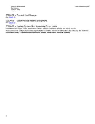Level of Development
Specification
Version: 2013
www.bimforum.org/lod
87
D3020.30 – Thermal Heat Storage
[See D3020.10]
D3020.70 – Decentralized Heating Equipment
[See D3020.10]
D3020.90 – Heating System Supplementary Components
Includes expansion fittings, meters, gages, valves, hangers, supports, heat tracing, vibration and seismic controls.
These components are typically modeled as part of other assemblies listed in the tables above. Do not assign this Uniformat
classification unless a supplementary component is modeled independently of another assembly.
 