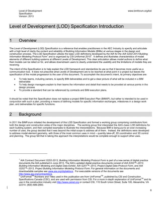 Level of Development
Specification
Version: 2013
www.bimforum.org/lod
8
Level of Development (LOD) Specification Introduction
1 Overview
The Level of Development (LOD) Specification is a reference that enables practitioners in the AEC Industry to specify and articulate
with a high level of clarity the content and reliability of Building Information Models (BIMs) at various stages in the design and
construction process. The LOD Specification utilizes the basic LOD definitions developed by the AIA for the AIA G202-2013 Building
Information Modeling Protocol Form
1
and is organized by CSI Uniformat 2010
2
. It defines and illustrates characteristics of model
elements of different building systems at different Levels of Development. This clear articulation allows model authors to define what
their models can be relied on for, and allows downstream users to clearly understand the usability and the limitations of models they are
receiving.
The intent of this Specification is to help explain the LOD framework and standardize its use so that it becomes more useful as a
communication tool. It does not prescribe what Levels of Development are to be reached at what point in a project but leaves the
specification of the model progression to the user of this document. To accomplish the document’s intent, its primary objectives are:
To help teams, including owners, to specify BIM deliverables and to get a clear picture of what will be included in a BIM
deliverable
To help design managers explain to their teams the information and detail that needs to be provided at various points in the
design process
To provide a standard that can be referenced by contracts and BIM execution plans.
It should be noted that this Specification does not replace a project BIM Execution Plan (BIMXP), but rather is intended to be used in
conjunction with such a plan, providing a means of defining models for specific information exchanges, milestones in a design work
plan, and deliverables for specific functions.
2 Background
In 2011 the BIMForum initiated the development of this LOD Specification and formed a working group comprising contributors from
both the design and construction sides of the major disciplines. The working group first interpreted the AIA’s basic LOD definitions for
each building system, and then compiled examples to illustrate the interpretations. Because BIM is being put to an ever increasing
number of uses, the group decided that it was beyond the initial scope to address all of them. Instead, the definitions were developed
to address model element geometry, with three of the most common uses in mind – quantity take-off, 3D coordination and 3D control
and planning. The group felt that in taking this approach the interpretations would be complete enough to support other uses.
1
AIA Contract Document G202-2013, Building Information Modeling Protocol Form is part of a new series of digital practice
documents the AIA published in June 2013. The AIA’s updated digital practice documents consist of AIA E203™–2013,
Building Information Modeling and Digital Data Exhibit, AIA G201™–2013, Project Digital Data Protocol Form, and AIA
G202™–2013, Project Building Information Modeling Protocol Form. For general information on the documents and
downloadable samples see www.aia.org/digitaldocs. For executable versions of the documents see
http://www.aia.org/contractdocs.
2
UniFormat
TM
Numbers and Titles used in this publication are from UniFormat
TM
, published by CSI and Construction
Specifications Canada (CSC), and are used with permission from CSI. For a more in-depth explanation of UniFormat
TM
and its
use in the construction industry visit http://www.csinet.org or contact CSI, 110 South Union Street, Suite 100, Alexandria, VA
22314. (800) 689-2900.
 
