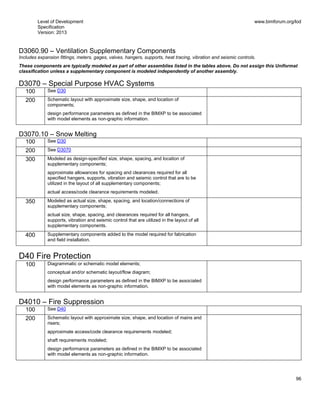 Level of Development
Specification
Version: 2013
www.bimforum.org/lod
96
D3060.90 – Ventilation Supplementary Components
Includes expansion fittings, meters, gages, valves, hangers, supports, heat tracing, vibration and seismic controls.
These components are typically modeled as part of other assemblies listed in the tables above. Do not assign this Uniformat
classification unless a supplementary component is modeled independently of another assembly.
D3070 – Special Purpose HVAC Systems
100 See D30
200 Schematic layout with approximate size, shape, and location of
components;
design performance parameters as defined in the BIMXP to be associated
with model elements as non-graphic information.
D3070.10 – Snow Melting
100 See D30
200 See D3070
300 Modeled as design-specified size, shape, spacing, and location of
supplementary components;
approximate allowances for spacing and clearances required for all
specified hangers, supports, vibration and seismic control that are to be
utilized in the layout of all supplementary components;
actual access/code clearance requirements modeled.
350 Modeled as actual size, shape, spacing, and location/connections of
supplementary components;
actual size, shape, spacing, and clearances required for all hangers,
supports, vibration and seismic control that are utilized in the layout of all
supplementary components.
400 Supplementary components added to the model required for fabrication
and field installation.
D40 Fire Protection
100 Diagrammatic or schematic model elements;
conceptual and/or schematic layout/flow diagram;
design performance parameters as defined in the BIMXP to be associated
with model elements as non-graphic information.
D4010 – Fire Suppression
100 See D40
200 Schematic layout with approximate size, shape, and location of mains and
risers;
approximate access/code clearance requirements modeled;
shaft requirements modeled;
design performance parameters as defined in the BIMXP to be associated
with model elements as non-graphic information.
 