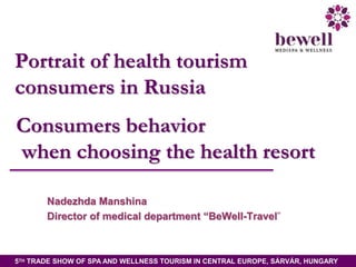 Portrait of health tourism
consumers in Russia
Consumers behavior
when choosing the health resort
Nadezhda Manshina
Director of medical department “BeWell-Travel”

5TH TRADE SHOW OF SPA AND WELLNESS TOURISM IN CENTRAL EUROPE, SÁRVÁR, HUNGARY

 