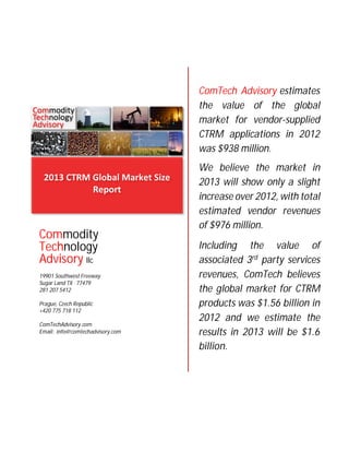 ComTech Advisory estimates
the value of the global
market for vendor-supplied
CTRM applications in 2012
was $938 million.

Commodity
Technology
Advisory llc
19901 Southwest Freeway
Sugar Land TX 77479
281 207 5412
Prague, Czech Republic
+420 775 718 112
ComTechAdvisory.com
Email: info@comtechadvisory.com

We believe the market in
2013 will show only a slight
increase over 2012, with total
estimated vendor revenues
of $976 million.
Including the value of
associated 3rd party services
revenues, ComTech believes
the global market for CTRM
products was $1.56 billion in
2012 and we estimate the
results in 2013 will be $1.6
billion.

 