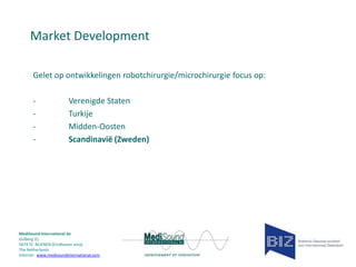 Market Development
Gelet op ontwikkelingen robotchirurgie/microchirurgie focus op:
-

Verenigde Staten
Turkije
Midden-Oosten
Scandinavië (Zweden)

MediSound International bv
Gulberg 31
5674 TE NUENEN (Eindhoven area)
The Netherlands
Internet www.medisoundinternational.com

 