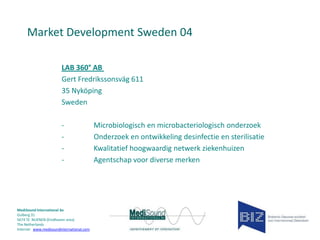 Market Development Sweden 04
LAB 360° AB
Gert Fredrikssonsväg 611
35 Nyköping
Sweden
-

MediSound International bv
Gulberg 31
5674 TE NUENEN (Eindhoven area)
The Netherlands
Internet www.medisoundinternational.com

Microbiologisch en microbacteriologisch onderzoek
Onderzoek en ontwikkeling desinfectie en sterilisatie
Kwalitatief hoogwaardig netwerk ziekenhuizen
Agentschap voor diverse merken

 