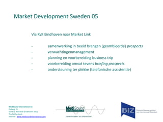 Market Development Sweden 05
Via KvK Eindhoven naar Market Link
-

MediSound International bv
Gulberg 31
5674 TE NUENEN (Eindhoven area)
The Netherlands
Internet www.medisoundinternational.com

samenwerking in beeld brengen (geambieerde) prospects
verwachtingenmanagement
planning en voorbereiding business trip
voorbereiding omvat tevens briefing prospects
ondersteuning ter plekke (telefonische assistentie)

 