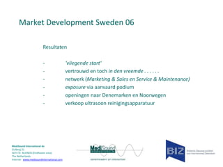 Market Development Sweden 06
Resultaten
-

MediSound International bv
Gulberg 31
5674 TE NUENEN (Eindhoven area)
The Netherlands
Internet www.medisoundinternational.com

‘vliegende start‘
vertrouwd en toch in den vreemde . . . . . .
netwerk (Marketing & Sales en Service & Maintenance)
exposure via aanvaard podium
openingen naar Denemarken en Noorwegen
verkoop ultrasoon reinigingsapparatuur

 