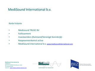 MediSound International b.v.

Korte historie
•
•
•
•
•

Medisound TRUSC BV
Faillissement
Investeerders (Duitsland/Verenigd Koninkrijk)
Koopovereenkomst activa
MediSound International b.v. www.medisoundinternational.com

MediSound International bv
Gulberg 31
5674 TE NUENEN (Eindhoven area)
The Netherlands
Internet www.medisoundinternational.com

 