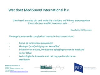 Wat doet MediSound International b.v.
“Sterile soils are also dirt and, while the sterilizers will kill any microorganism
found, they are unable to remove soils . . . . ”
Klaus Roth / SNP, Germany

Vanwege toenemende complexiteit medische instrumentarium:
-

Focus op innovatieve oplossingen
Gedegen (voor)reiniging van ‘reusables’
Initiëren van nieuwe, innovatieve oplossingen voor de medische
sector (CSA)
technologische innovatie met het oog op desinfectie en
sterilisatie

MediSound International bv
Gulberg 31
5674 TE NUENEN (Eindhoven area)
The Netherlands
Internet www.medisoundinternational.com

 