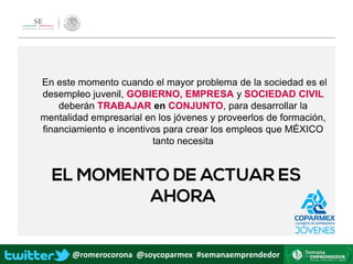 @romerocorona @soycoparmex #semanaemprendedor
En este momento cuando el mayor problema de la sociedad es el
desempleo juvenil, GOBIERNO, EMPRESA y SOCIEDAD CIVIL
deberán TRABAJAR en CONJUNTO, para desarrollar la
mentalidad empresarial en los jóvenes y proveerlos de formación,
financiamiento e incentivos para crear los empleos que MÉXICO
tanto necesita
 