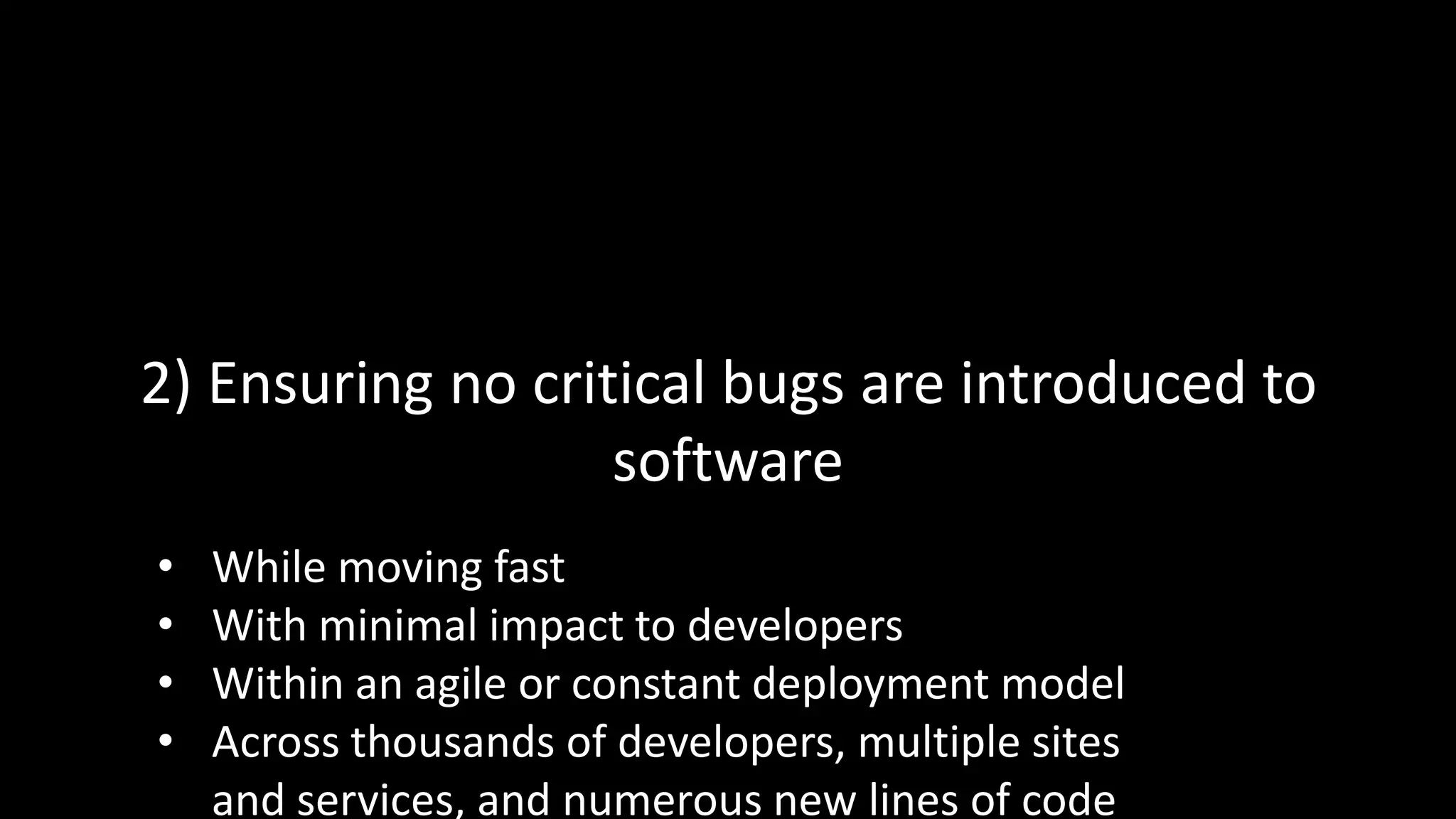 2) Ensuring no critical bugs are introduced to
software
• While moving fast
• With minimal impact to developers
• Within an agile or constant deployment model
• Across thousands of developers, multiple sites
and services, and numerous new lines of code
 