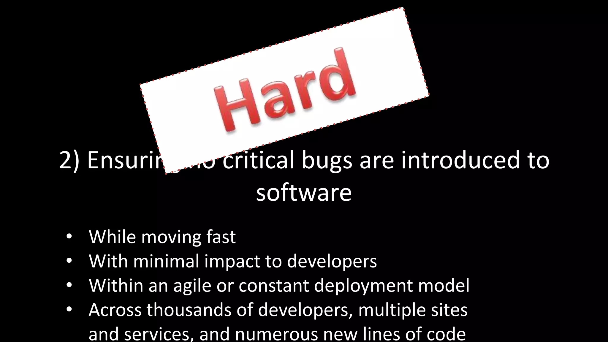 2) Ensuring no critical bugs are introduced to
software
• While moving fast
• With minimal impact to developers
• Within an agile or constant deployment model
• Across thousands of developers, multiple sites
and services, and numerous new lines of code
 