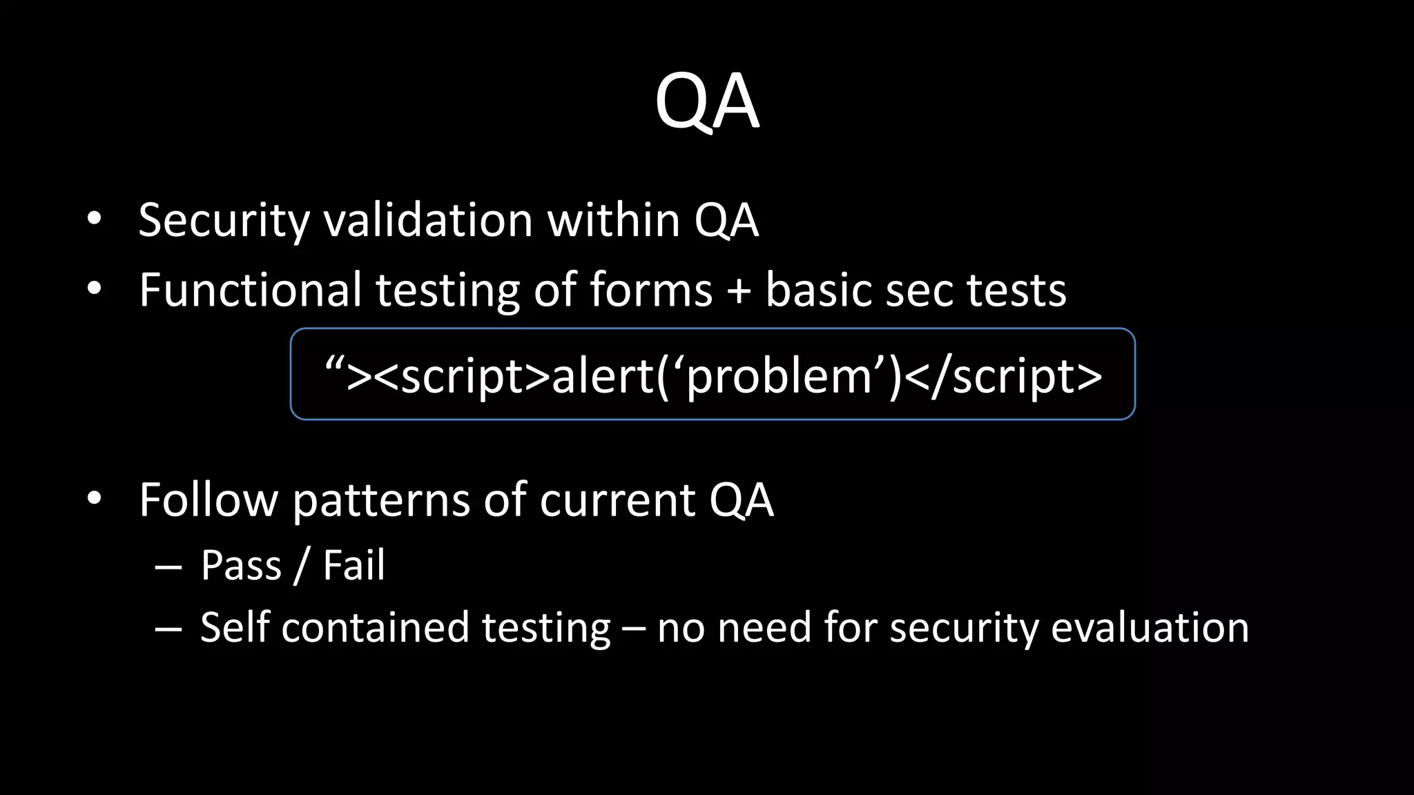 QA
• Security validation within QA
• Functional testing of forms + basic sec tests
• Follow patterns of current QA
– Pass / Fail
– Self contained testing – no need for security evaluation
“><script>alert(‘problem’)</script>
 