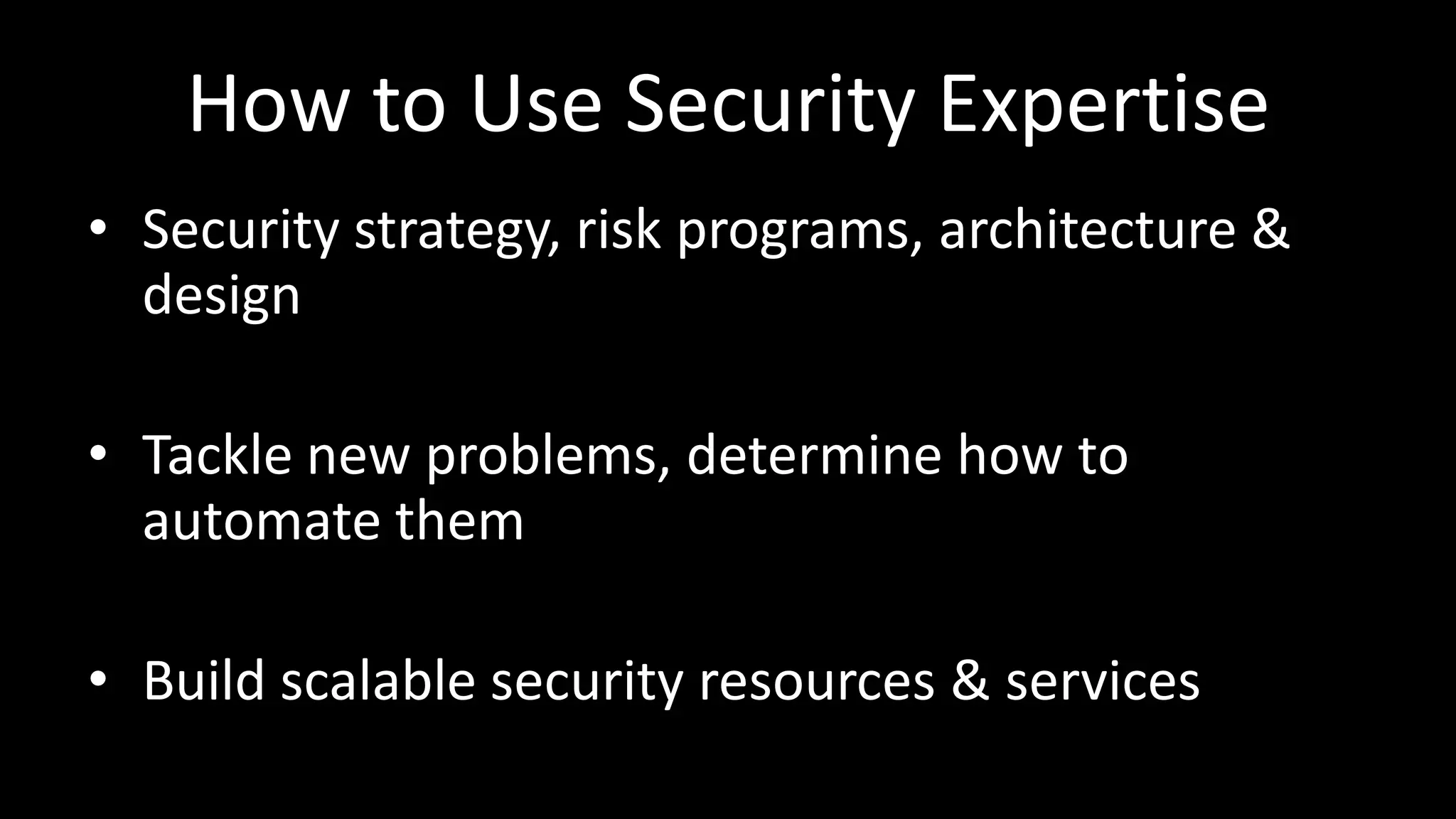 How to Use Security Expertise
• Security strategy, risk programs, architecture &
design
• Tackle new problems, determine how to
automate them
• Build scalable security resources & services
 