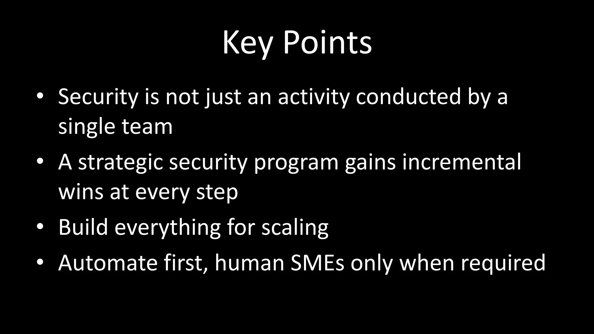 Key Points
• Security is not just an activity conducted by a
single team
• A strategic security program gains incremental
wins at every step
• Build everything for scaling
• Automate first, human SMEs only when required
 