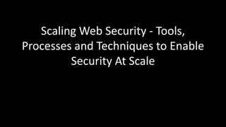 Scaling Web Security - Tools,
Processes and Techniques to Enable
Security At Scale
 