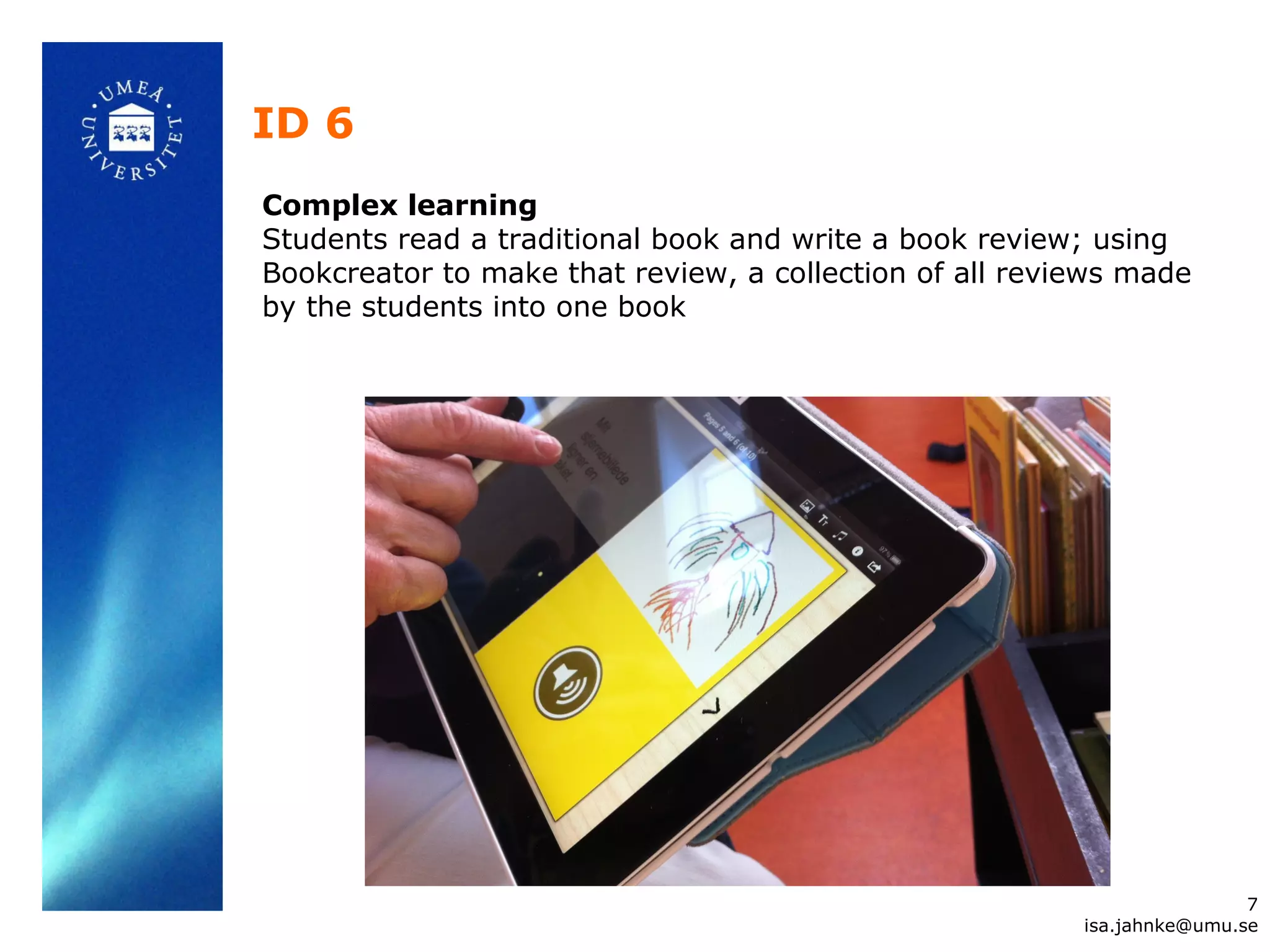 ID 6
Complex learning
Students read a traditional book and write a book review; using
Bookcreator to make that review, a collection of all reviews made
by the students into one book
7
isa.jahnke@umu.se
 