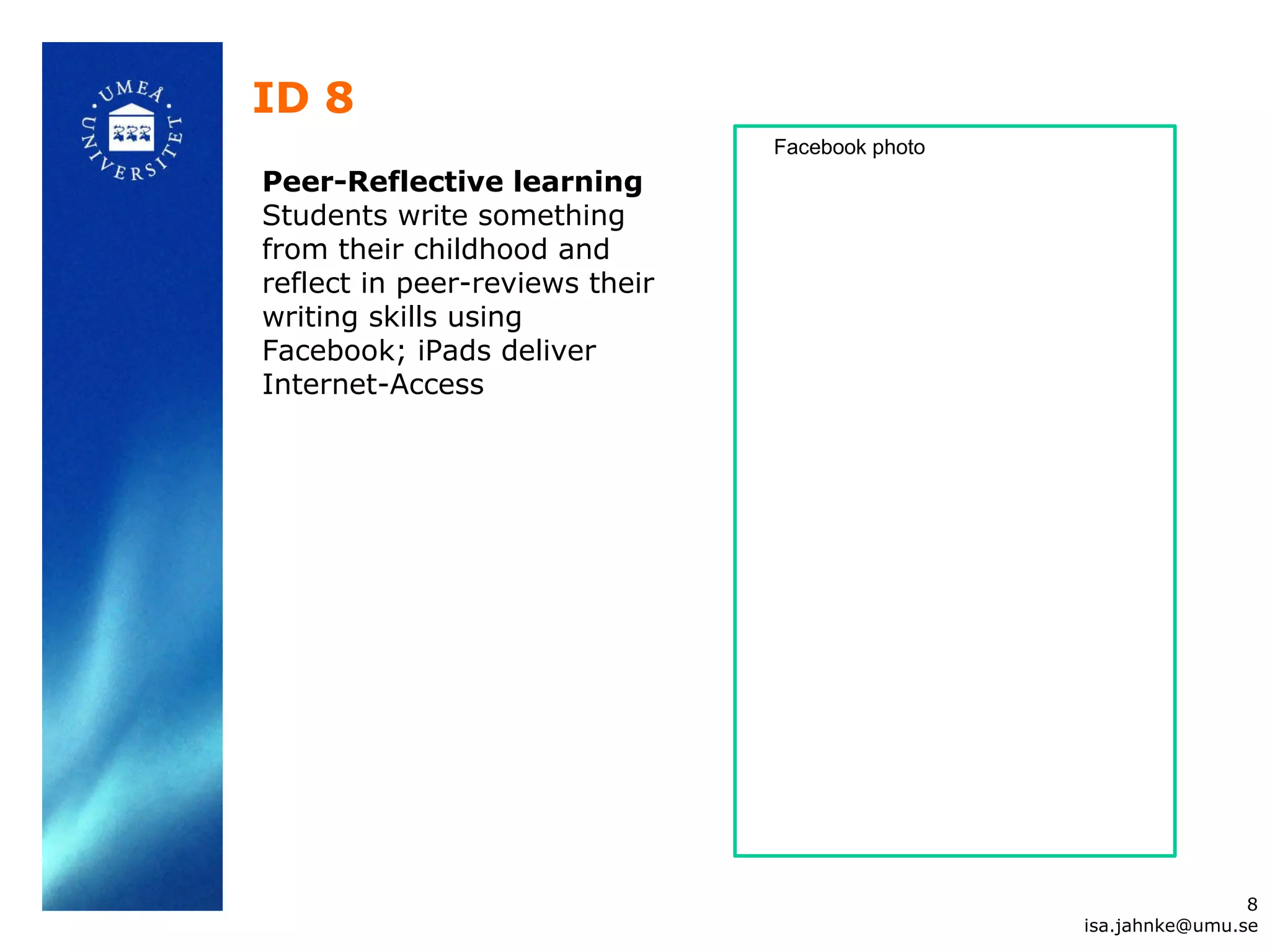 ID 8
Peer-Reflective learning
Students write something
from their childhood and
reflect in peer-reviews their
writing skills using
Facebook; iPads deliver
Internet-Access
8
isa.jahnke@umu.se
Facebook photo
 