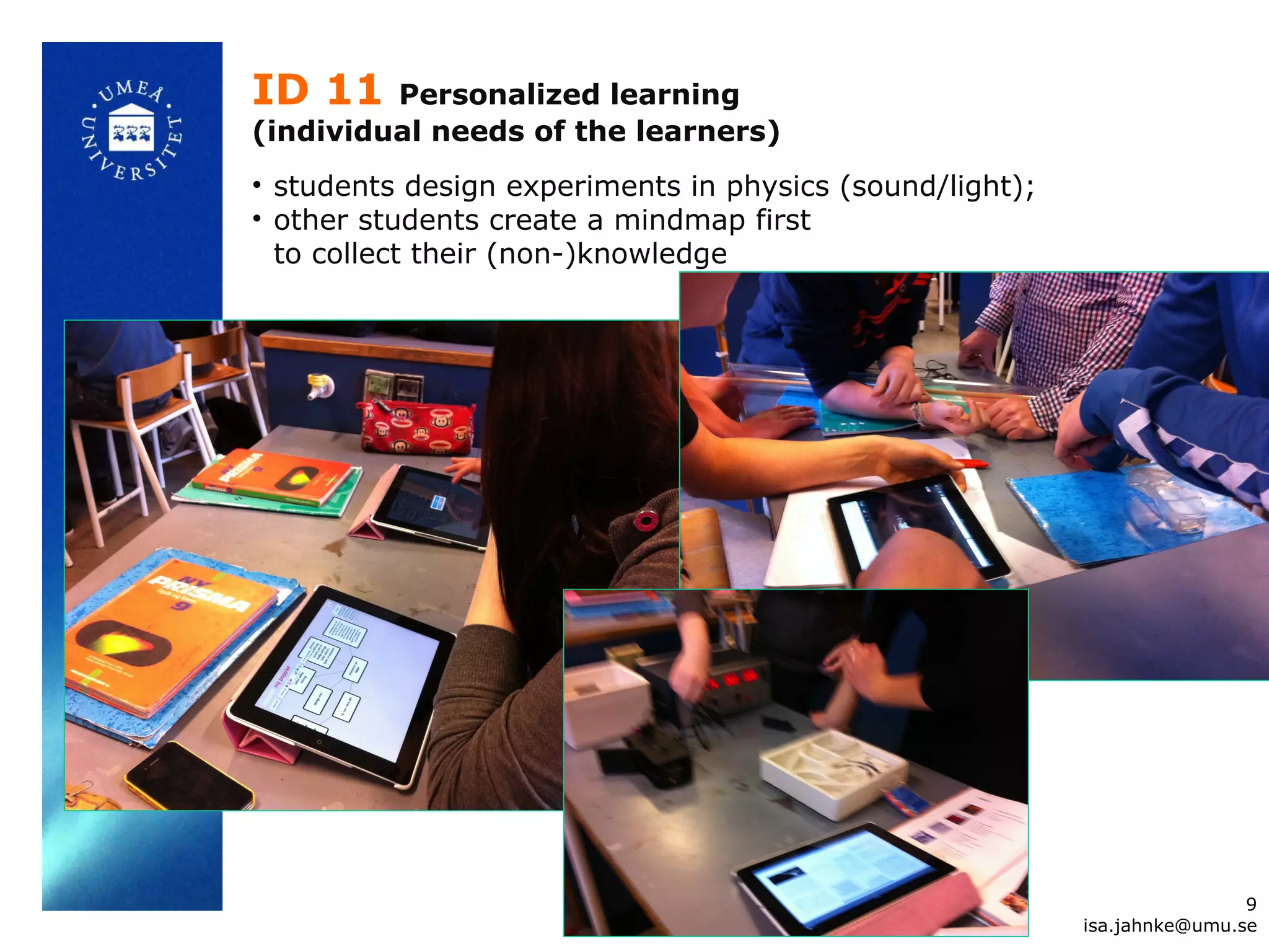ID 11 Personalized learning
(individual needs of the learners)
• students design experiments in physics (sound/light);
• other students create a mindmap first
to collect their (non-)knowledge
9
isa.jahnke@umu.se
 