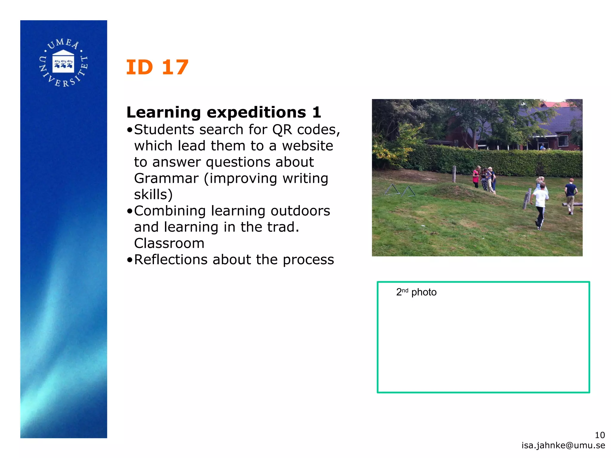 ID 17
Learning expeditions 1
•Students search for QR codes,
which lead them to a website
to answer questions about
Grammar (improving writing
skills)
•Combining learning outdoors
and learning in the trad.
Classroom
•Reflections about the process
10
isa.jahnke@umu.se
2nd
photo
 