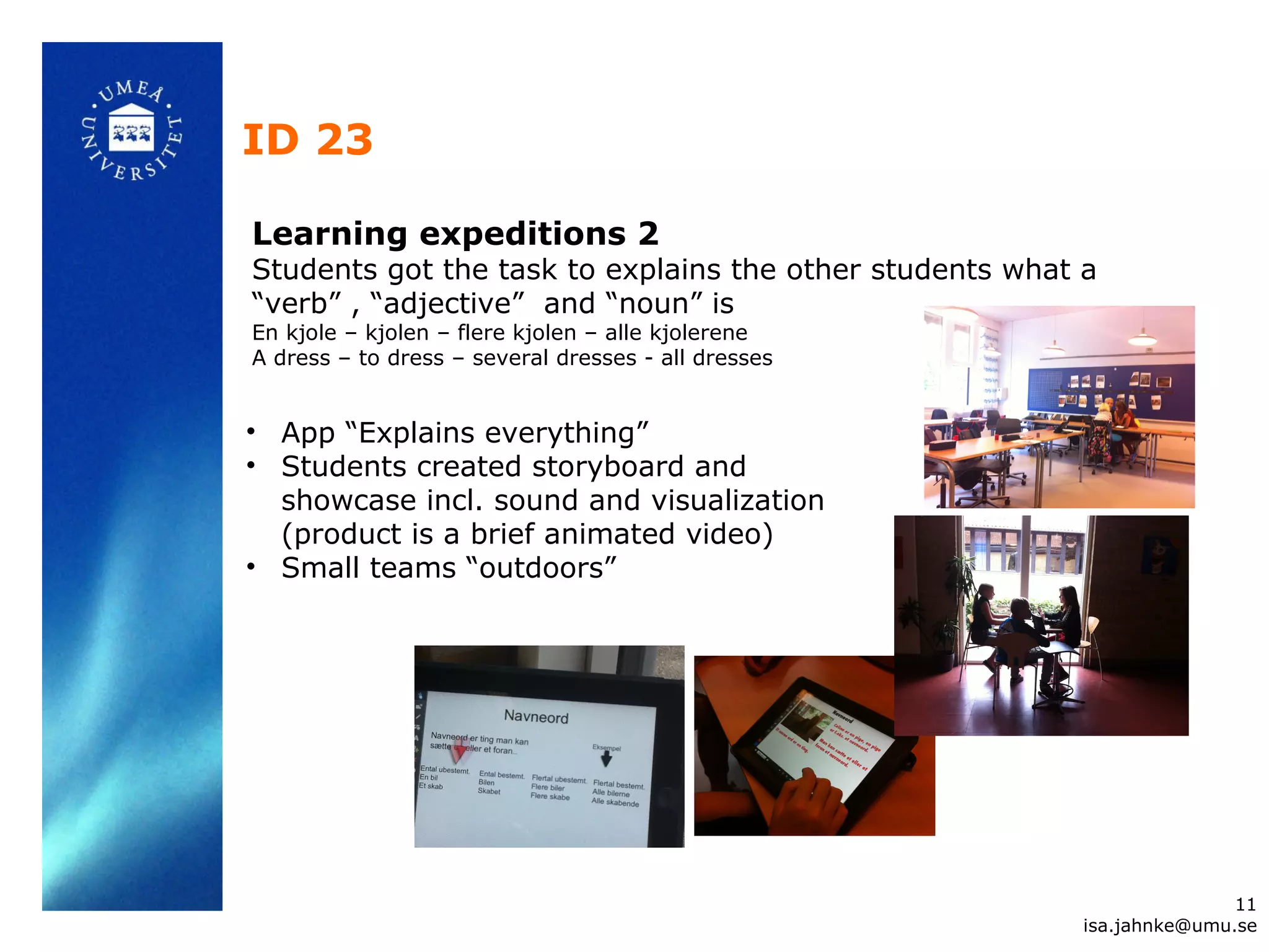 ID 23
11
isa.jahnke@umu.se
Learning expeditions 2
Students got the task to explains the other students what a
“verb” , “adjective” and “noun” is
En kjole – kjolen – flere kjolen – alle kjolerene
A dress – to dress – several dresses - all dresses
• App “Explains everything”
• Students created storyboard and
showcase incl. sound and visualization
(product is a brief animated video)
• Small teams “outdoors”
 