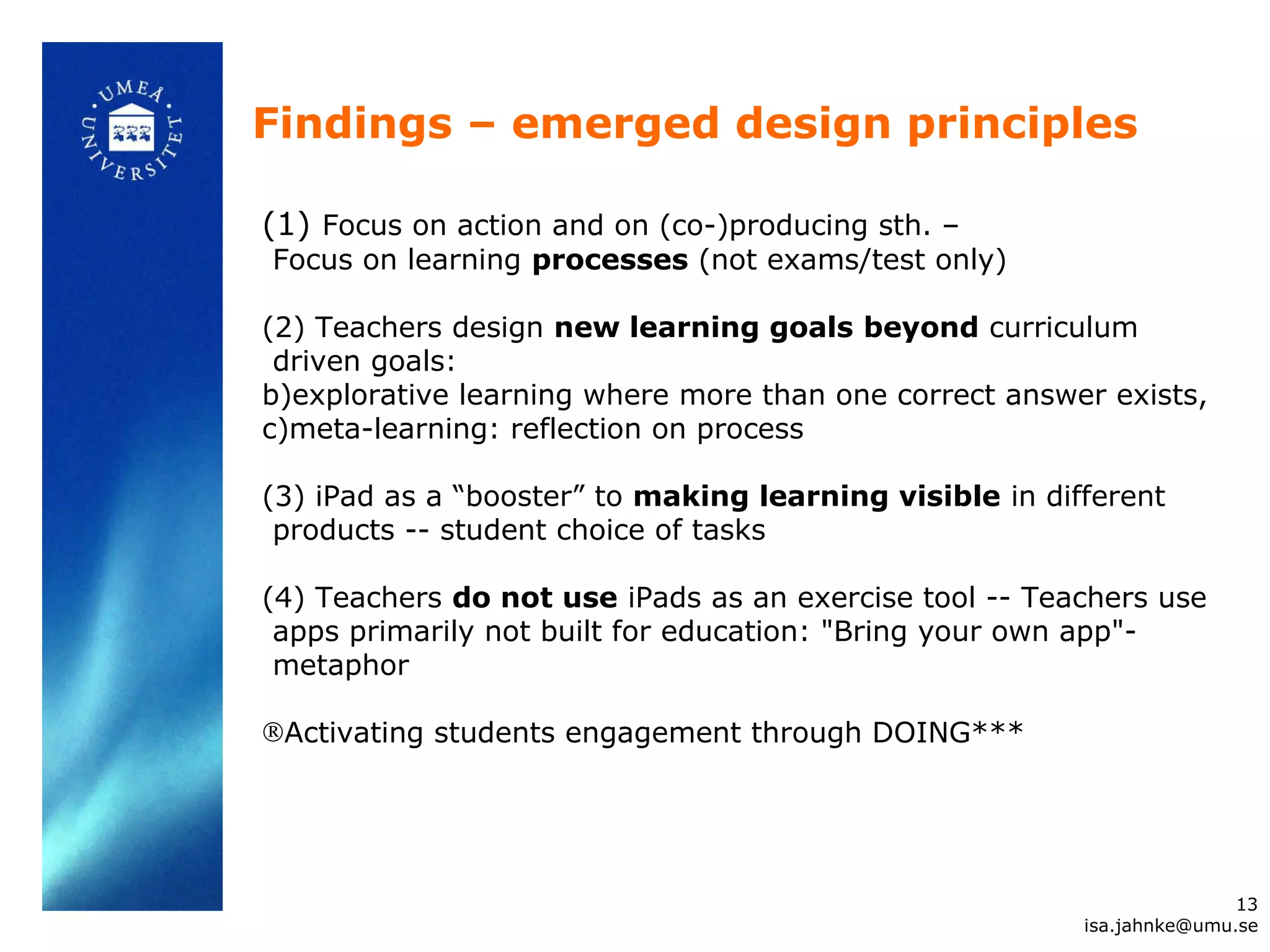 Findings – emerged design principles
(1) Focus on action and on (co-)producing sth. –
Focus on learning processes (not exams/test only)
(2) Teachers design new learning goals beyond curriculum
driven goals:
b)explorative learning where more than one correct answer exists,
c)meta-learning: reflection on process
(3) iPad as a “booster” to making learning visible in different
products -- student choice of tasks
(4) Teachers do not use iPads as an exercise tool -- Teachers use
apps primarily not built for education: "Bring your own app"-
metaphor
®Activating students engagement through DOING***
13
isa.jahnke@umu.se
 