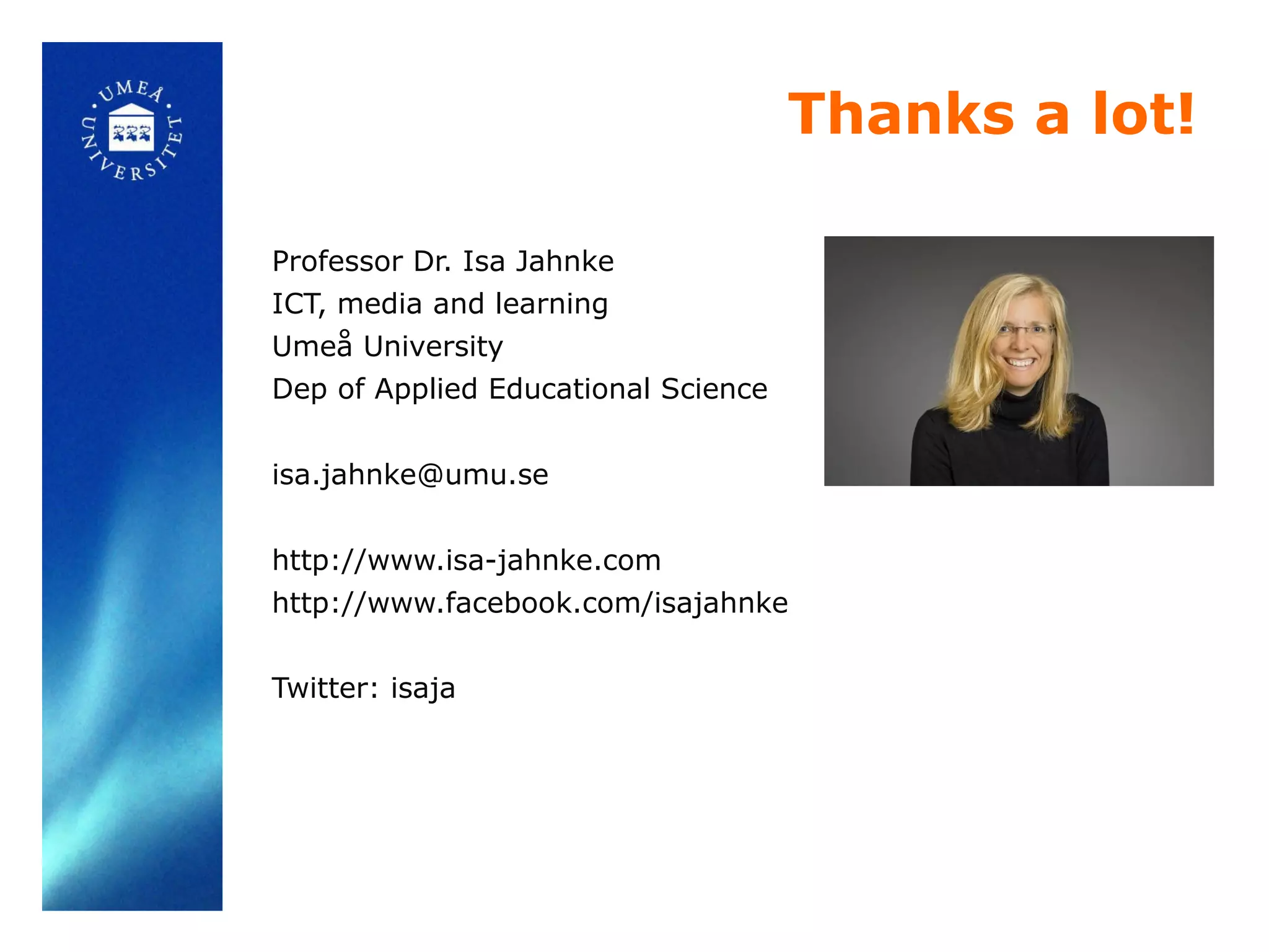 Thanks a lot!
Professor Dr. Isa Jahnke
ICT, media and learning
Umeå University
Dep of Applied Educational Science
isa.jahnke@umu.se
http://www.isa-jahnke.com
http://www.facebook.com/isajahnke
Twitter: isaja
 