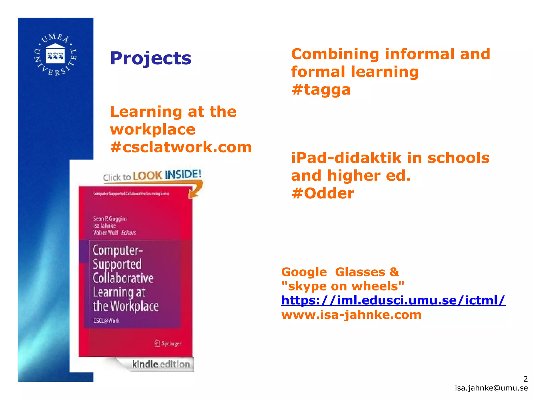 Learning at the
workplace
#csclatwork.com
2
isa.jahnke@umu.se
Combining informal and
formal learning
#tagga
iPad-didaktik in schools
and higher ed.
#Odder
Google Glasses &
"skype on wheels"
https://iml.edusci.umu.se/ictml/
www.isa-jahnke.com
Projects
 