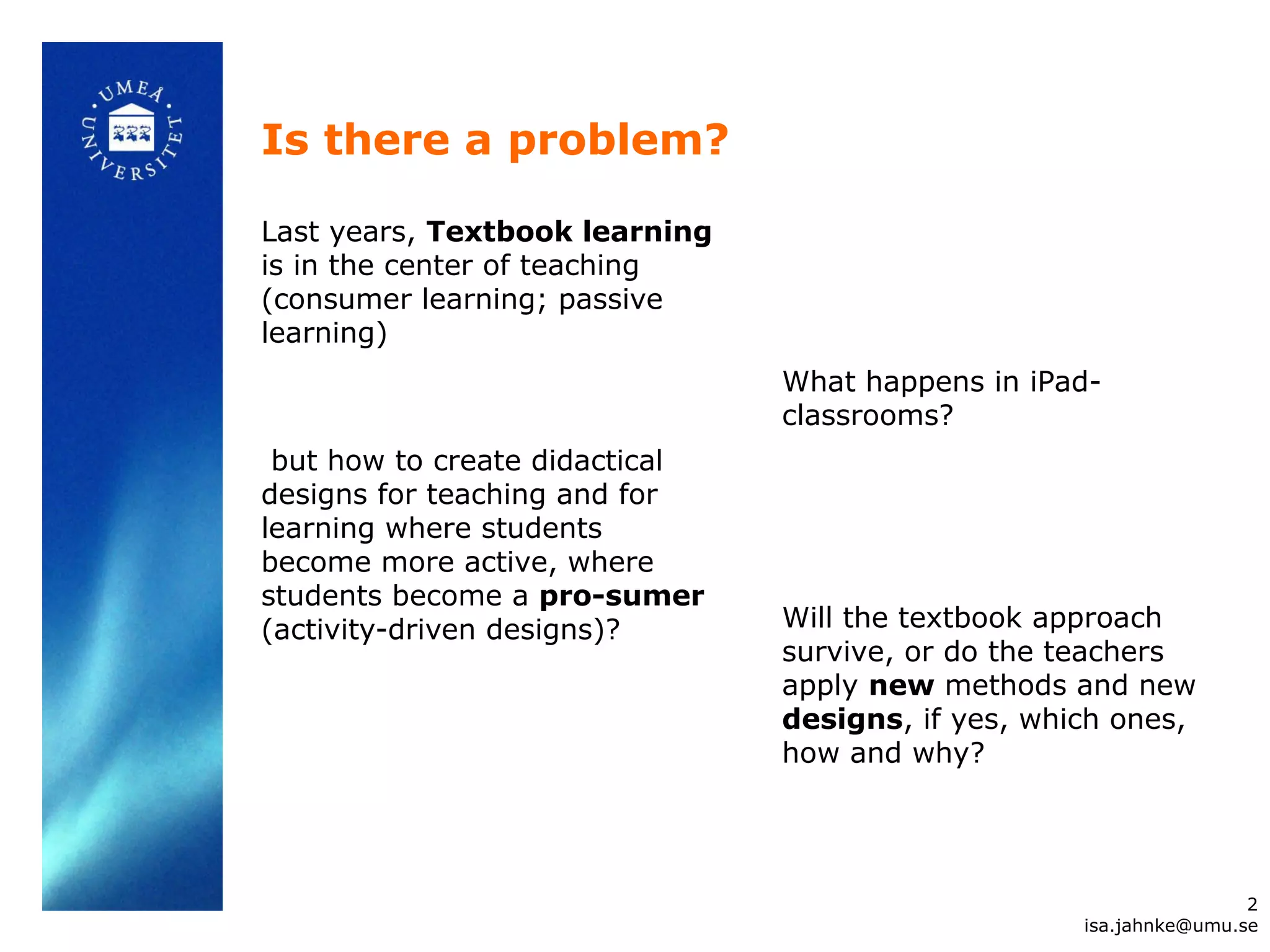 Is there a problem?
Last years, Textbook learning
is in the center of teaching
(consumer learning; passive
learning)
but how to create didactical
designs for teaching and for
learning where students
become more active, where
students become a pro-sumer
(activity-driven designs)?
2
isa.jahnke@umu.se
What happens in iPad-
classrooms?
Will the textbook approach
survive, or do the teachers
apply new methods and new
designs, if yes, which ones,
how and why?
 