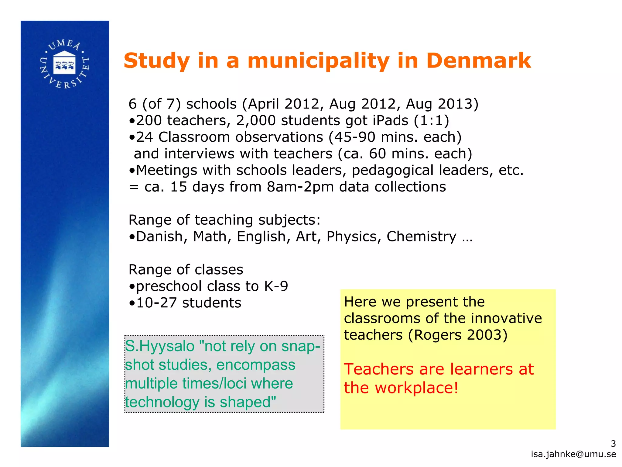 Study in a municipality in Denmark
6 (of 7) schools (April 2012, Aug 2012, Aug 2013)
•200 teachers, 2,000 students got iPads (1:1)
•24 Classroom observations (45-90 mins. each)
and interviews with teachers (ca. 60 mins. each)
•Meetings with schools leaders, pedagogical leaders, etc.
= ca. 15 days from 8am-2pm data collections
Range of teaching subjects:
•Danish, Math, English, Art, Physics, Chemistry …
Range of classes
•preschool class to K-9
•10-27 students Here we present the
classrooms of the innovative
teachers (Rogers 2003)
Teachers are learners at
the workplace!
3
isa.jahnke@umu.se
S.Hyysalo "not rely on snap-
shot studies, encompass
multiple times/loci where
technology is shaped"
 
