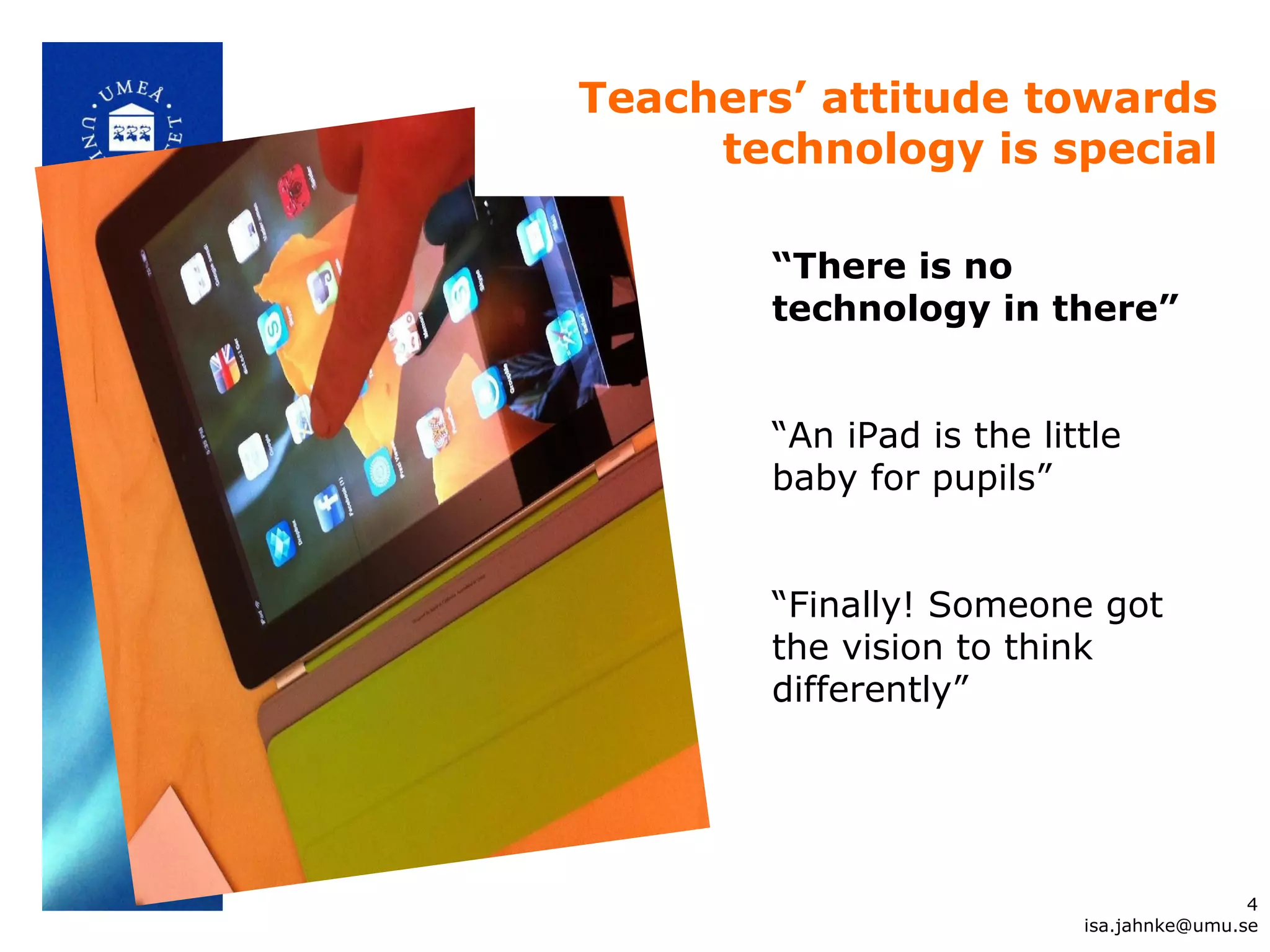 “There is no
technology in there”
“An iPad is the little
baby for pupils”
“Finally! Someone got
the vision to think
differently”
Teachers’ attitude towards
technology is special
4
isa.jahnke@umu.se
 