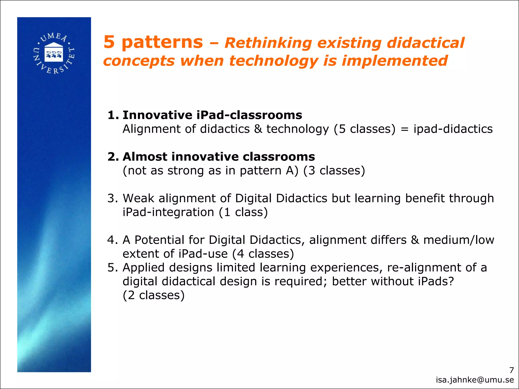 5 patterns – Rethinking existing didactical
concepts when technology is implemented
7
isa.jahnke@umu.se
1. Innovative iPad-classrooms
Alignment of didactics & technology (5 classes) = ipad-didactics
2. Almost innovative classrooms
(not as strong as in pattern A) (3 classes)
3. Weak alignment of Digital Didactics but learning benefit through
iPad-integration (1 class)
4. A Potential for Digital Didactics, alignment differs & medium/low
extent of iPad-use (4 classes)
5. Applied designs limited learning experiences, re-alignment of a
digital didactical design is required; better without iPads?
(2 classes)
 