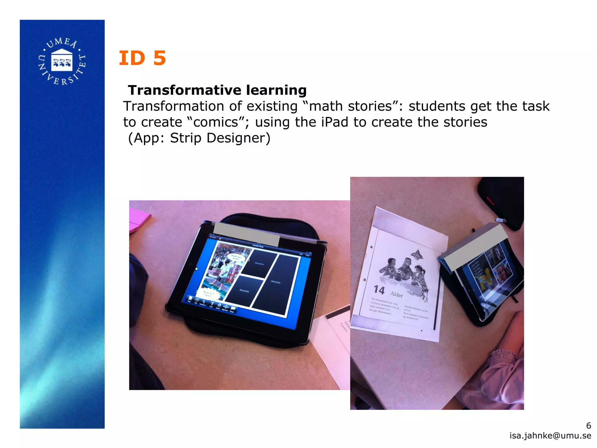 ID 5
Transformative learning
Transformation of existing “math stories”: students get the task
to create “comics”; using the iPad to create the stories
(App: Strip Designer)
6
isa.jahnke@umu.se
 